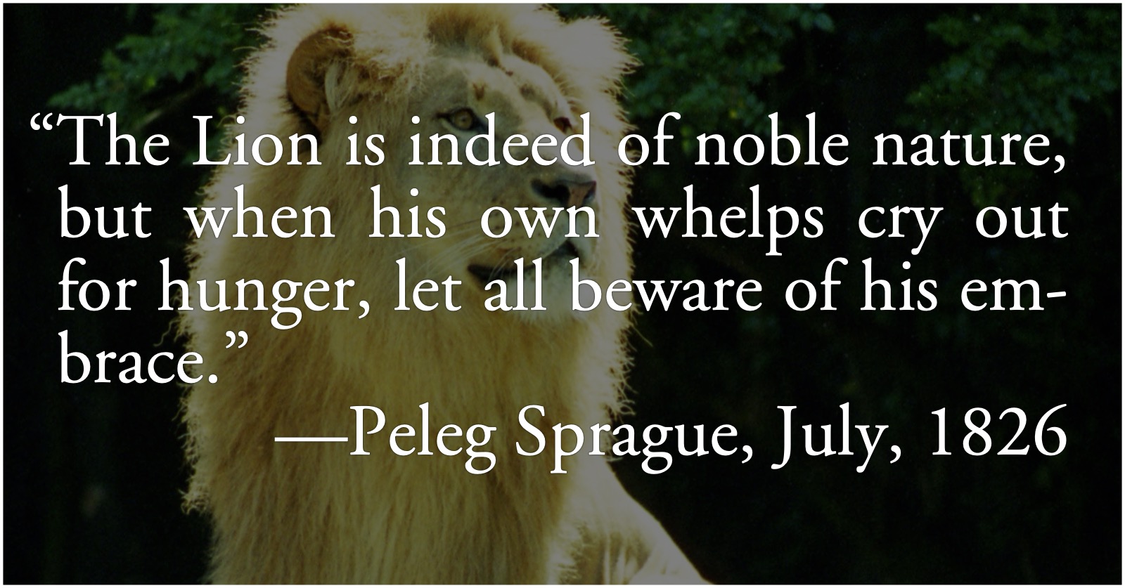 lion-embrace: “The Lion is indeed of noble nature, but when his own whelps cry out for hunger, let all beware of his embrace.”—Peleg Sprague, July, 1826; animals; trust; American Semicentennial; 1826, Fourth of July Jubilee; lions; nobility