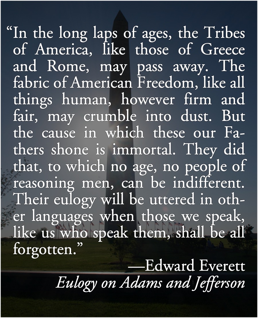 Long Laps of Ages: Edward Everett, August 1 1826: In the long laps of ages, the Tribes of America, like those of Greece and Rome, may pass away. The fabric of American Freedom, like all things human, however firm and fair, may crumble into dust. But the cause in which these our Fathers shone is immortal.; Edward Everett; American Semicentennial; 1826, Fourth of July Jubilee; American Founders