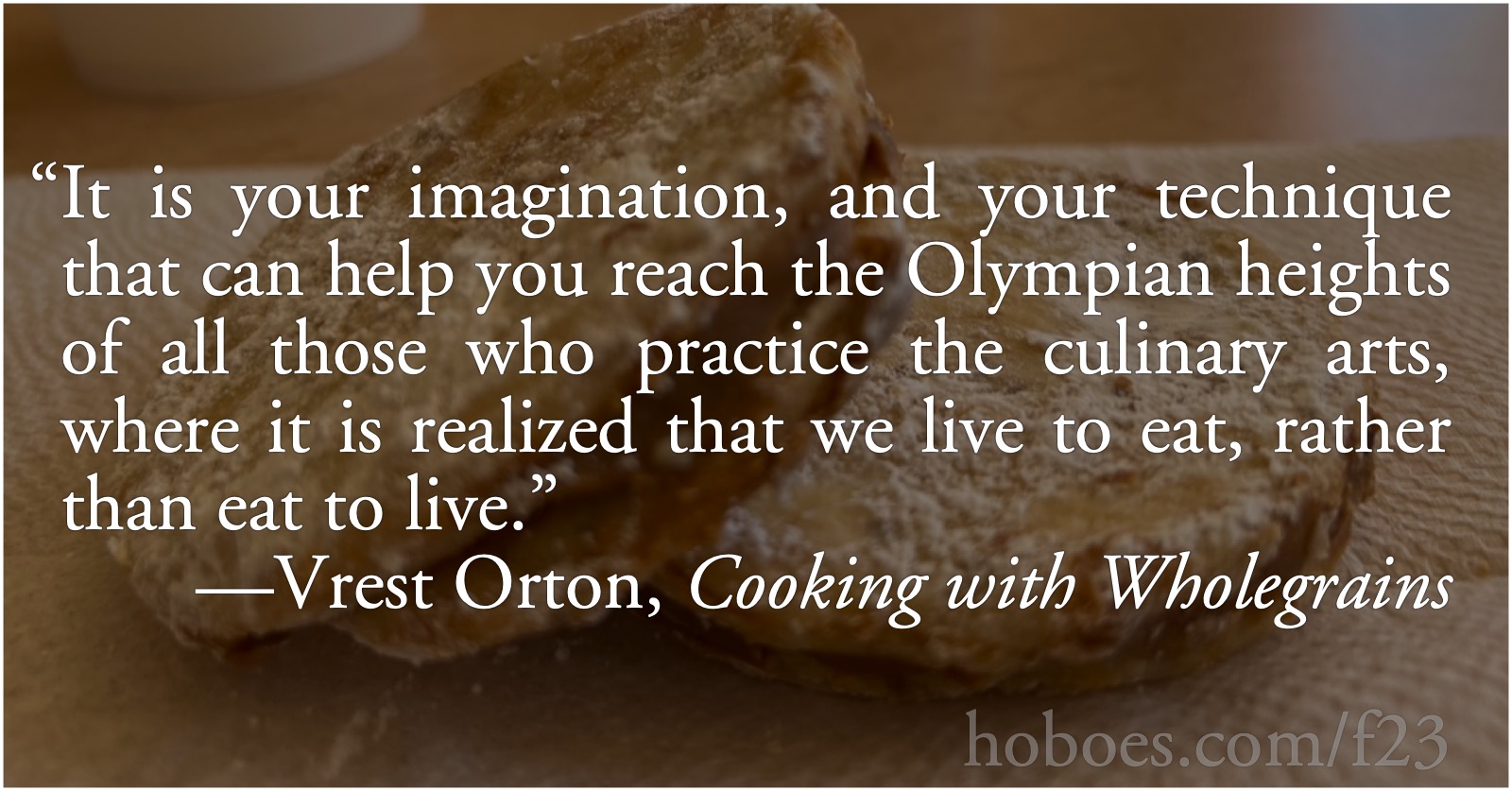 Live to Eat: “It is your imagination, and your technique that can help you reach the Olympian heights of all those who practice the culinary arts, where it is realized that we live to eat, rather than eat to live.”—Vrest Orton, Cooking with Wholegrains; life; cooking; Mildred and Vrest Orton
