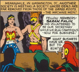 Secretary Sarah Palin: Meanwhile, in Washington, DC, another society is meeting: a society whose ideals are far removed from those of the grass roots—the machine men!
Newt: Fellow members—Sarah Palin has volunteered to be our secretary while we run campaigns-now for business!
Mitt: What business have we, but to run?; Sarah Palin; Wonder Woman