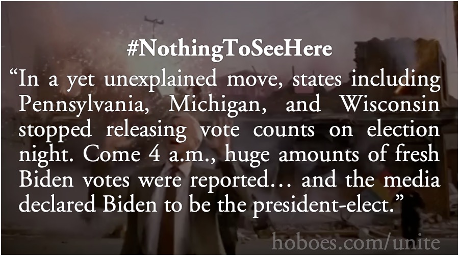 Nothing To See Here: In a yet unexplained move, states including Pennsylvania, Michigan, and Wisconsin stopped releasing vote counts on election night. Come 4 a.m., huge amounts of fresh Biden votes were reported… and the media declared Biden to be the president-elect.; Joe Biden; vote fraud; clean elections; Election 2020