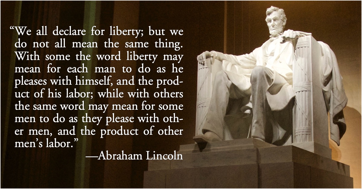 Lincoln: We all declare for liberty: “We all declare for liberty; but in using the same word we do not all mean the same thing. With some the word liberty may mean for each man to do as he pleases with himself, and the product of his labor; while with others the same word may mean for some men to do as they please with other men, and the product of other men’s labor.”—Abraham Lincoln, The Life and Writings of Abraham Lincoln, p. 933; freedom; liberty; slavery; Republicans; Democrats; Abraham Lincoln