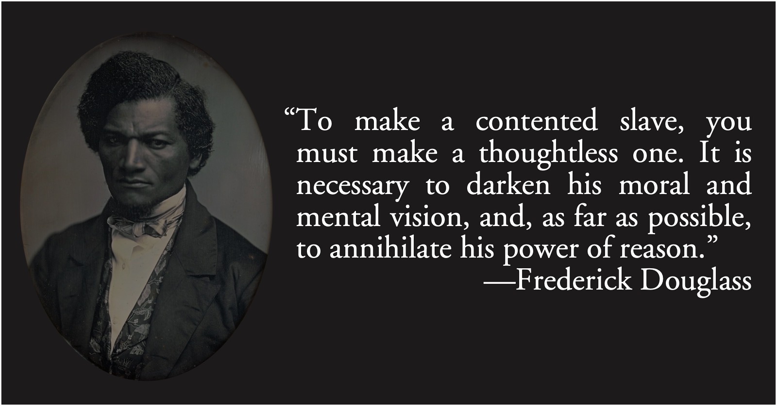 Frederick Douglass: contented slaves: Frederick Douglass: “To make a contented slave, you must make a thoughtless one. It is necessary to darken his moral and mental vision, and, as far as possible, to annihilate his power of reason.”; education; slavery; reason; Frederick Douglass