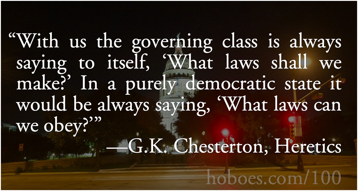 Chesterton: what laws shall we make?: “With us the governing class is always saying to itself, ‘What laws shall we make?’ In a purely democratic state it would be always saying, ‘What laws can we obey?’”—G.K. Chesterton, Heretics; reigning in bad laws; democracy; G. K. Chesterton