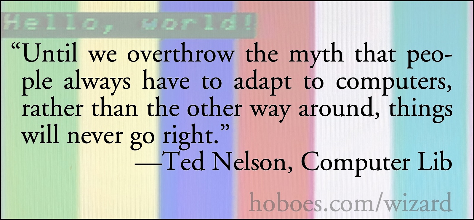 Adapting to computers: Ted Nelson: we must overthrow the myth that people have to adapt to computers.; computers; technology policy; Ted Nelson