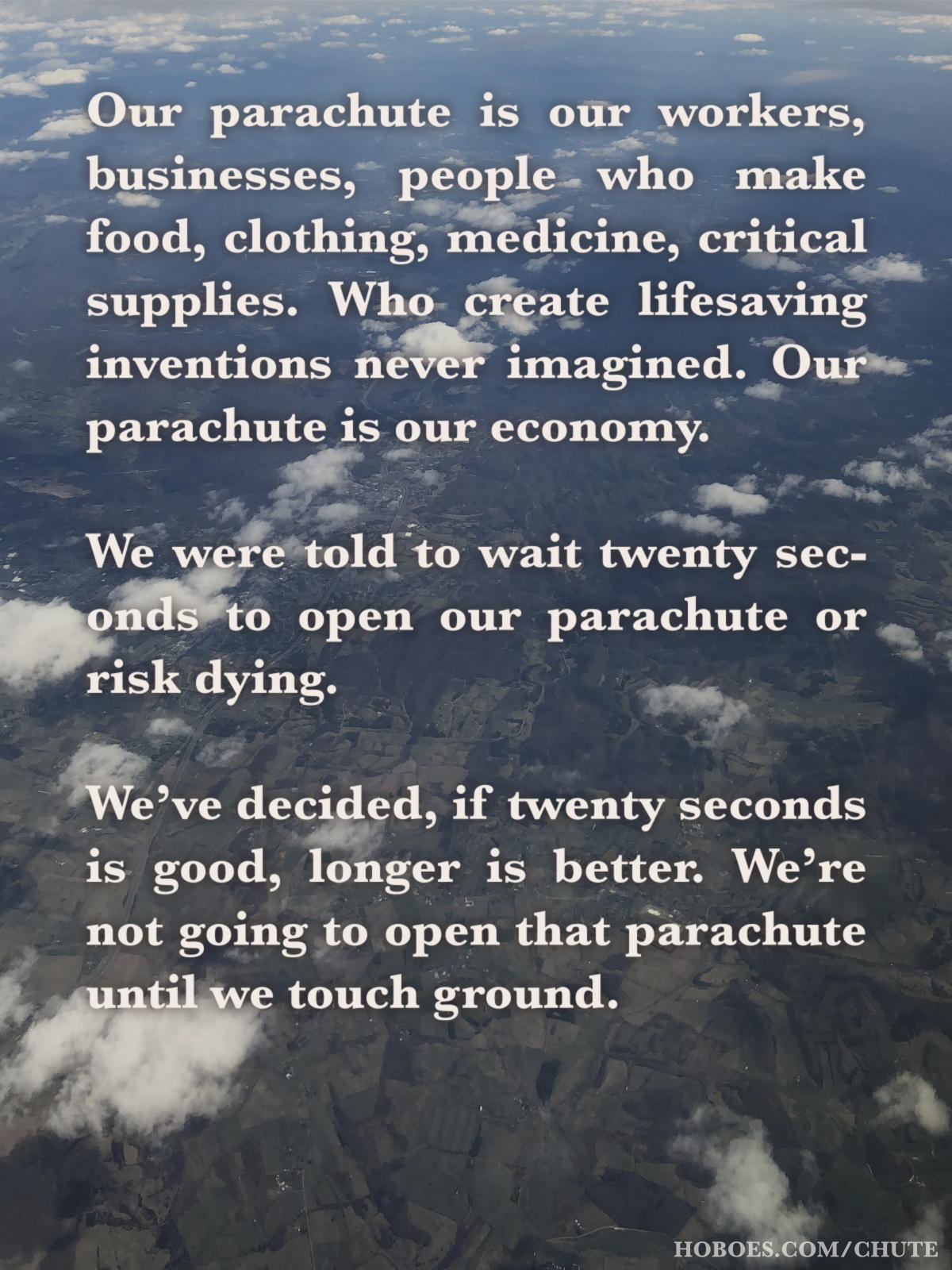 Our parachute is our economy: Our parachute is our workers, businesses, people who make food, clothing, medicine, critical supplies. Who create lifesaving inventions never imagined. Our parachute is our economy. We were told to wait twenty seconds to open our parachute or risk dying. We’ve decided, if twenty seconds is good, longer is better. We’re not going to open that parachute until we touch ground.; economics; COVID-19; Coronavirus, Chinese virus, Wuhan virus, WuFlu