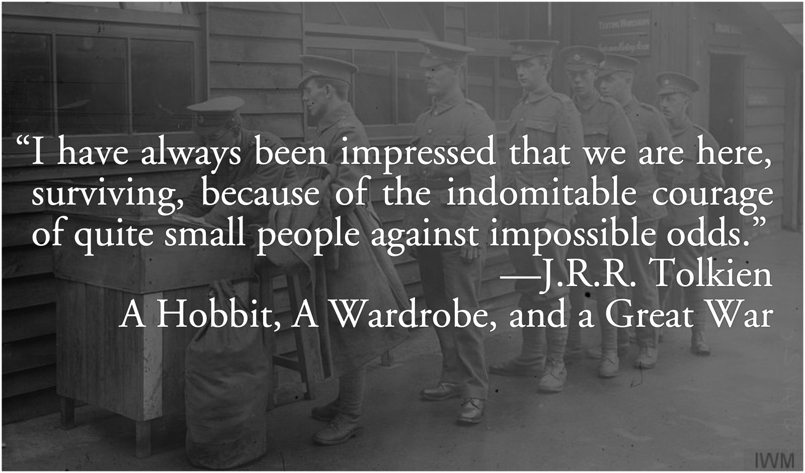 Tolkien: indomitable courage of small men: J.R.R. Tolkien: “I have always been impressed that we are here, surviving, because of the indomitable courage of quite small people against impossible odds.” as quoted in A Hobbit, A Wardrobe, and a Great War.; J. R. R. Tolkien; courage; bravery; World War I; The Great War; persistence; determination, perseverance