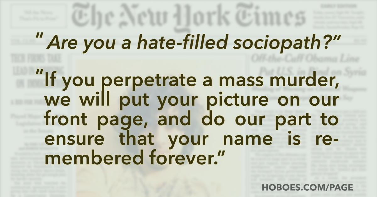 Mass media ad for killers: “Are you a hate-filled sociopath? If you perpetrate a mass murder, we will put your picture on our front page, and do our part to ensure that your name is remembered forever.”; media frenzy; mass murder