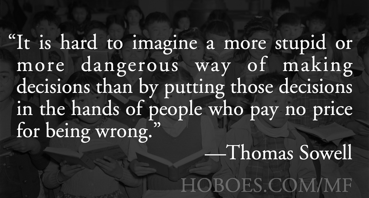 No price for being wrong: “It is hard to imagine a more stupid or more dangerous way of making decisions than by putting those decisions in the hands of people who pay no price for being wrong.”—Thomas Sowell, Wake up, parents!; government schools; public schools; government monopolies; Thomas Sowell