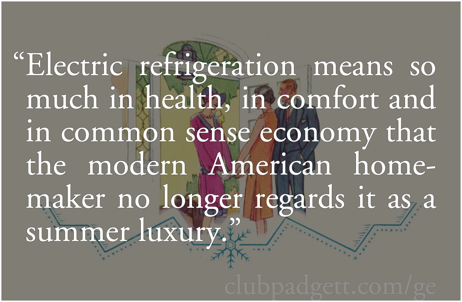 No summer luxury: General Electric refrigerators: From General Electric’s 1926 Electric Refrigerator Recipes and Menus: “Electric refrigeration means so much in health, in comfort and in common sense economy that the modern American homemaker no longer regards it as a summer luxury.”; Refrigerator Evolution; General Electric