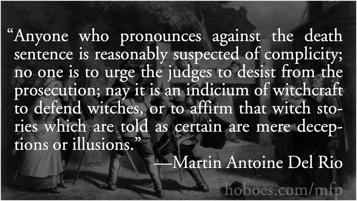 Del Rio: complicity in witchcraft: Martin Antoine Del Rio: Anyone who pronounces against the death sentence is reasonably suspected of complicity; no one is to urge the judges to desist from the prosecution; nay it is an indicium of witchcraft to defend witches, or to affirm that witch stories which are told as certain are mere deceptions or illusions.; witch trials