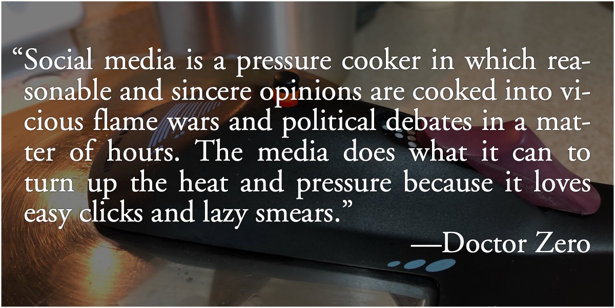 Doctor Zero on social media: Doctor Zero: “Social media is a pressure cooker in which reasonable and sincere opinions are cooked into vicious flame wars and political debates in a matter of hours. The media does what it can to turn up the heat and pressure because it loves easy clicks and lazy smears.”; media frenzy; social media; media mischief; Doctor Zero