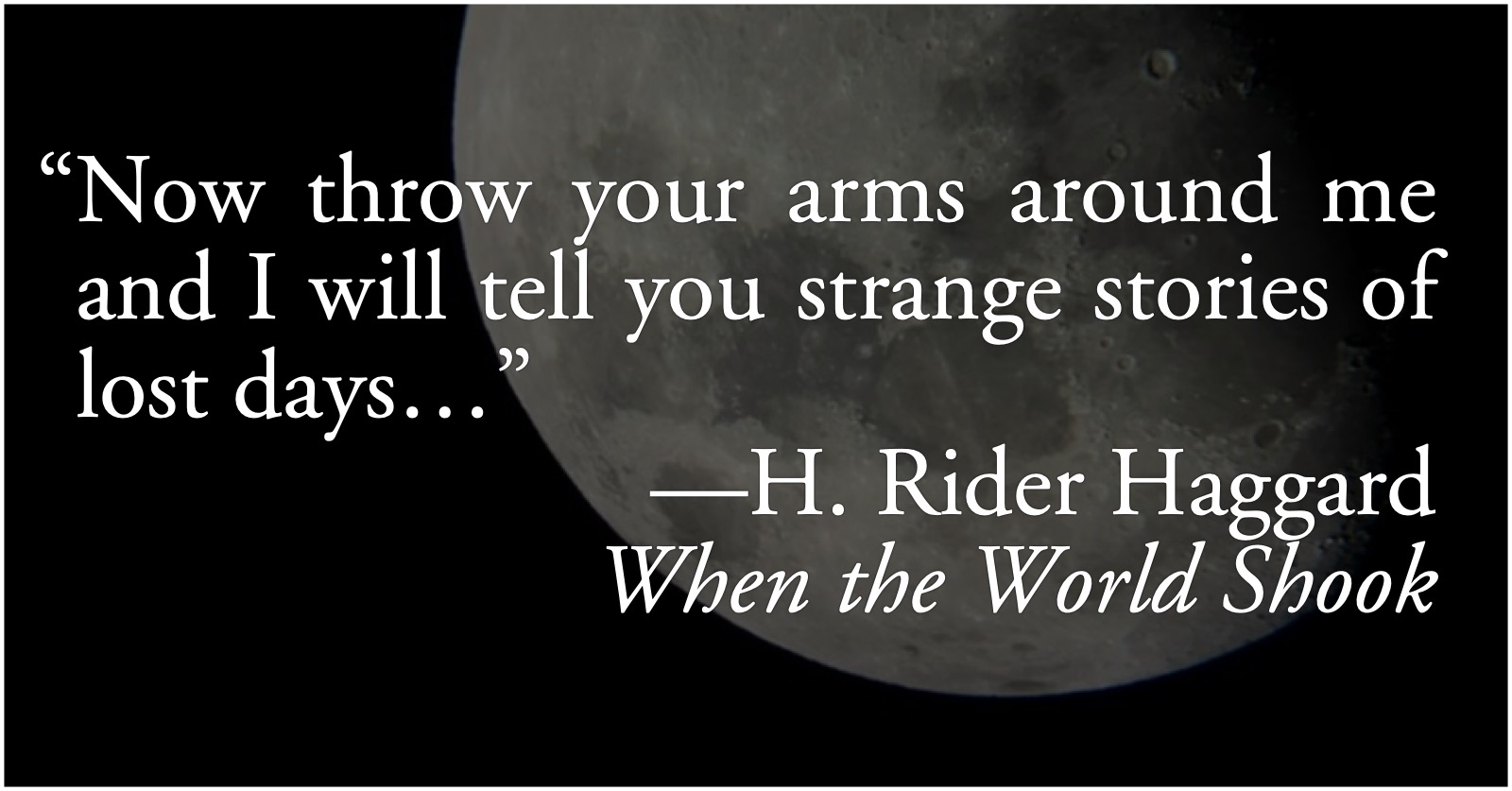 H. Rider Haggard: Stories of Lost Days: H. Rider Haggard, from When the World Shook, “Now throw your arms around me and I will tell you strange stories of lost days…”; memory; nostalgia; H. Rider Haggard