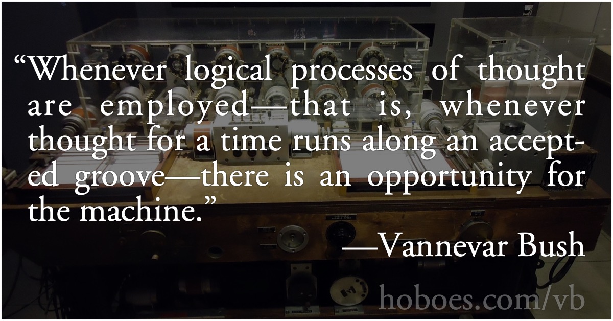 Vannevar Bush: Logical processes: Vannevar Bush: Whenever logical processes of thought are employed—that is, whenever thought for a time runs along an accepted groove—there is an opportunity for the machine.; programming; computer logic; Vannevar Bush