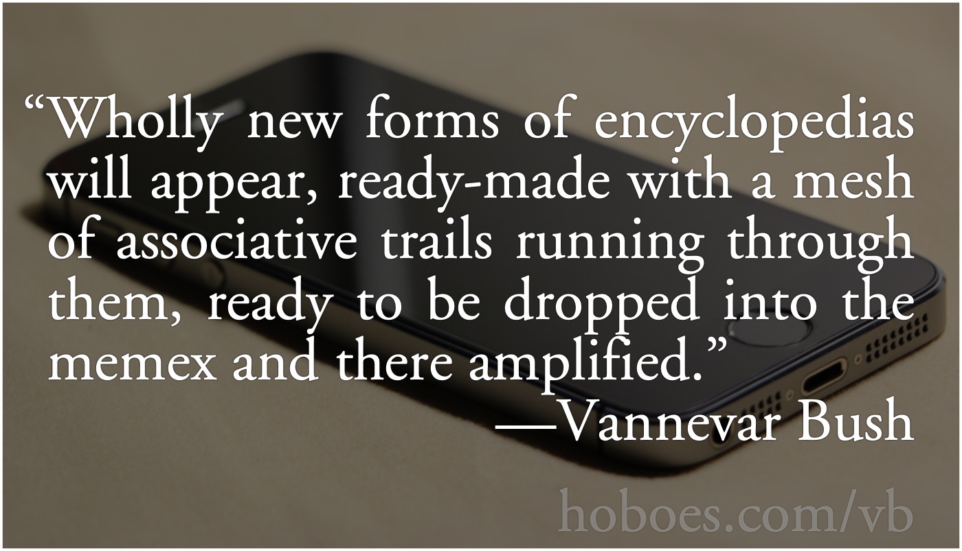 Vannevar Bush: New Encyclopedia: Vannevar Bush: Wholly new forms of encyclopedias will appear, ready-made with a mesh of associative trails running through them, ready to be dropped into the memex and there amplified.; Internet; encyclopedias; Vannevar Bush