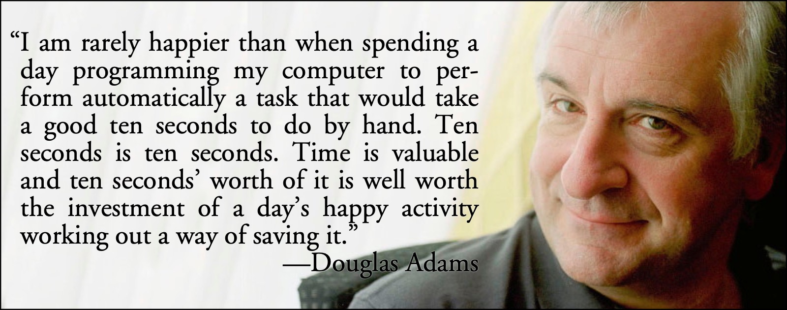 Douglas Adams on programming: “I … am rarely happier than when spending an entire day programming my computer to perform automatically a task that it would otherwise take me a good ten seconds to do by hand. Ten seconds, I tell myself, is ten seconds. Time is valuable and ten seconds’ worth of it is well worth the investment of a day’s happy activity working out a way of saving it.”; Douglas Adams; programming; saving time; programming for all